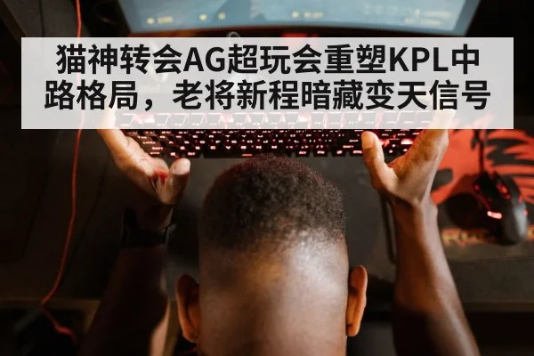 猫神转会AG超玩会重塑KPL中路格局，老将新程暗藏变天信号