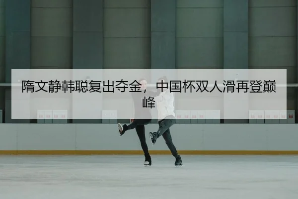 隋文静韩聪复出夺金，中国杯双人滑再登巅峰