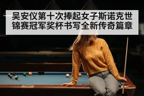 吴安仪第十次捧起女子斯诺克世锦赛冠军奖杯书写全新传奇篇章