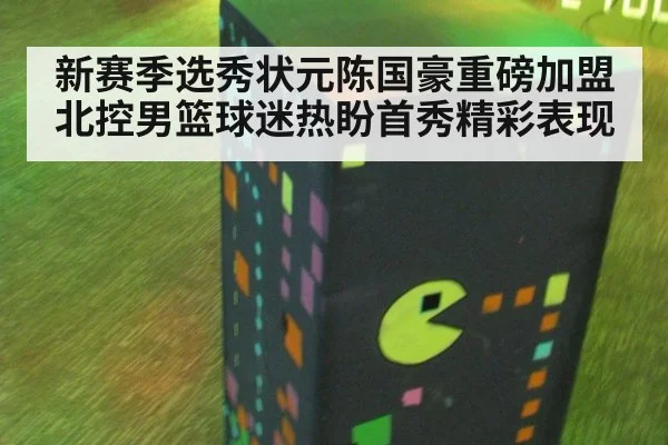 新赛季选秀状元陈国豪重磅加盟北控男篮球迷热盼首秀精彩表现