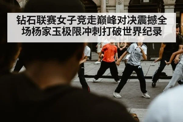 钻石联赛女子竞走巅峰对决震撼全场杨家玉极限冲刺打破世界纪录