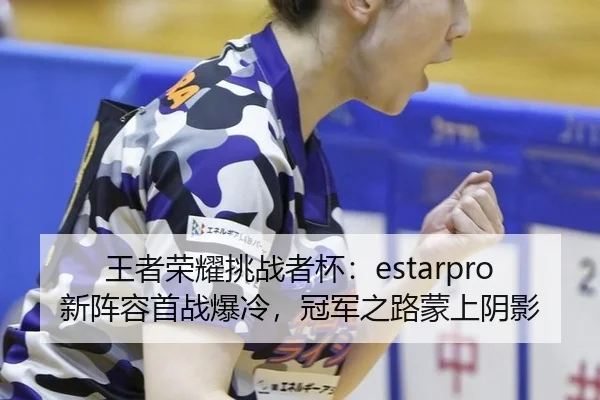 王者荣耀挑战者杯：estarpro新阵容首战爆冷，冠军之路蒙上阴影